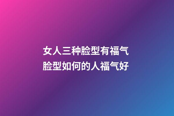 女人三种脸型有福气 脸型如何的人福气好